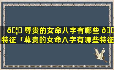 🦁 尊贵的女命八字有哪些 🐝 特征「尊贵的女命八字有哪些特征呢」
